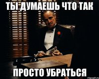 ты думаешь что так просто убраться