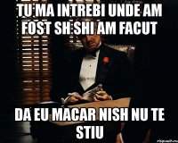 tu ma intrebi unde am fost sh shi am facut da eu macar nish nu te stiu