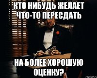 кто нибудь желает что-то пересдать на более хорошую оценку?