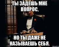 ты задешь мне вопрос, но ты даже не называешь себя.