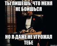 ты пишешь, что меня не боишься но я даже не угрожал тебе