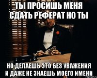 ты просишь меня сдать реферат но ты но делаешь это без уважения и даже не знаешь моего имени