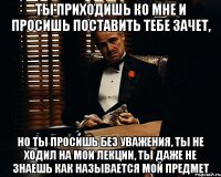 ты приходишь ко мне и просишь поставить тебе зачет, но ты просишь без уважения, ты не ходил на мои лекции, ты даже не знаешь как называется мой предмет