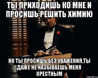 ты приходишь ко мне и просишь решить химию но ты просишь без уважения,ты даже не называешь меня крестным