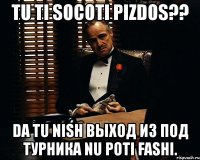 tu ti socoti pizdos?? da tu nish выход из под турника nu poti fashi.