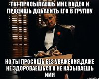 ты присылаешь мне видео и просишь добавить его в группу но ты просишь без уважения,даже не здороваешься и не называешь имя