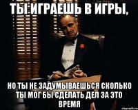 ты играешь в игры, но ты не задумываешься сколько ты мог бы сделать дел за это время