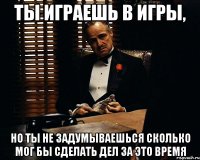 ты играешь в игры, но ты не задумываешься сколько мог бы сделать дел за это время