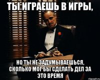 ты играешь в игры, но ты не задумываешься, сколько мог бы сделать дел за это время