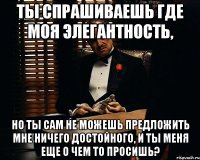 ты спрашиваешь где моя элегантность, но ты сам не можешь предложить мне ничего достойного, и ты меня еще о чем то просишь?