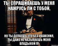 ты спрашиваешь у меня нажрусь ли с тобой, но ты делаешь это без уважения, ты даже не называешь меня владыкой !!!