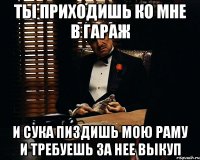 ты приходишь ко мне в гараж и сука пиздишь мою раму и требуешь за нее выкуп