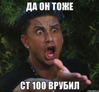 да он тоже ст 100 врубил