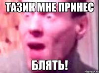 тазик мне принес блять!