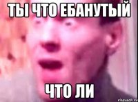 ты что ебанутый что ли