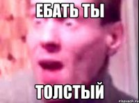 ебать ты толстый