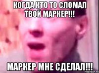 когда кто то сломал твой маркер!!! маркер мне сделал!!!