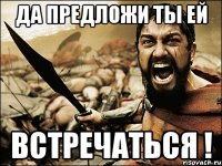 да предложи ты ей встречаться !