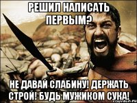 решил написать первым? не давай слабину! держать строй! будь мужиком сука!