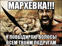 мархевка!!! я повыдираю волосы всем твоим подругам