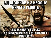 я цыганков и я не хочу ничего решать я хочу кидать во всех булыжниками, бить бутылками и мне похуй