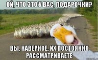 ой, что это у вас, подарочки? вы, наверное, их постоянно рассматриваете