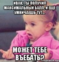 иван, ты получил максимальный балл, и еще умничаешь тут... может тебе въебать?