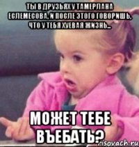 ты в друзьях у тамерлана еслемесова, и после этого говоришь, что у тебя хуевая жизнь... может тебе въебать?