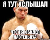 я тут услышал что ты обидел настеньку?