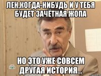 лен,когда-нибудь и у тебя будет зачётная жопа но это уже совсем другая история...