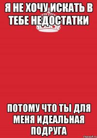 я не хочу искать в тебе недостатки потому что ты для меня идеальная подруга