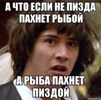 а что если не пизда пахнет рыбой а рыба пахнет пиздой