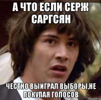 а что если серж саргсян честно выиграл выборы,не покупая голосов