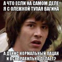 а что если на самом деле я с олежкой тупая вагина а денис нормальный пацан и все правильно делает?