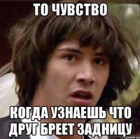 то чувство когда узнаешь что друг бреет задницу