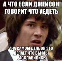 а что если джейсон говорит что уедеть ана самом деле он это делает что бы мы расслабились