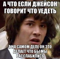 а что если джейсон говорит что уедеть а на самом деле он это делает что бы мы расслабились