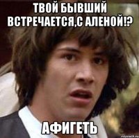 твой бывший встречается,с аленой!? афигеть