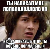 ты написал мне лвлвлвлвллвлв ап и спрашиваешь что? ты вообще нормальный