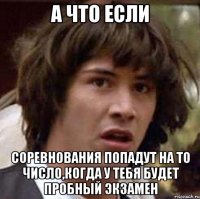 а что если соревнования попадут на то число,когда у тебя будет пробный экзамен