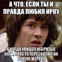 а что, если ты и правда любил ирку а когда увидел небритые ноги, просто перескочил на новую жертву