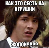 как это сесть на игрушки жопой???