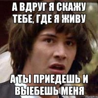 а вдруг я скажу тебе, где я живу а ты приедешь и выебешь меня