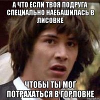 а что если твоя подруга специально наебашилась в лисовке чтобы ты мог потрахаться в горловке