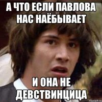 а что если павлова нас наёбывает и она не девствинцица