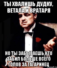 ты хвалишь дудку, ветала и вратаря но ты забываешь кто забил больше всего голов за гагаринец