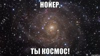 нойер, ты космос!