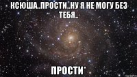 ксюша..прости..ну я не могу без тебя.. прости*