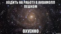 ходить на работу в аквамолл пешком охуенно