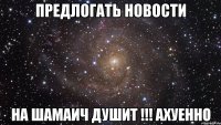 предлогать новости на шамаич душит !!! ахуенно